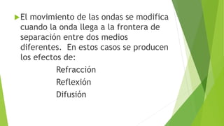El movimiento de las ondas se modifica
cuando la onda llega a la frontera de
separación entre dos medios
diferentes. En estos casos se producen
los efectos de:
Refracción
Reflexión
Difusión
 