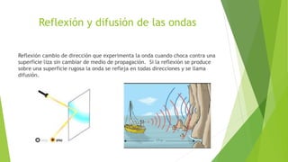 Reflexión y difusión de las ondas
Reflexión cambio de dirección que experimenta la onda cuando choca contra una
superficie liza sin cambiar de medio de propagación. Si la reflexión se produce
sobre una superficie rugosa la onda se refleja en todas direcciones y se llama
difusión.
 