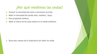 ¿Por qué medimos las ondas?
 Conocer la intensidad del sismo o terremoto ocurrido.
 Medir la intensidad del sonido (alto, mediano , bajo).
 Para propósitos médicos.
 Medir el efecto de los rayos solares en el medio ambiente.
 Busca dos razones de la importancia de medir las ondas
 