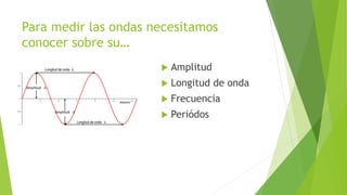 Para medir las ondas necesitamos
conocer sobre su…
 Amplitud
 Longitud de onda
 Frecuencia
 Periódos
 