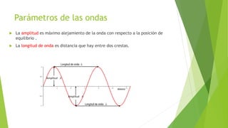 Parámetros de las ondas
 La amplitud es máximo alejamiento de la onda con respecto a la posición de
equilibrio .
 La longitud de onda es distancia que hay entre dos crestas.
 