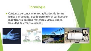Tecnología
 Conjunto de conocimientos aplicados de forma
lógica y ordenada, que le permiten al ser humano
modificar su entorno material y virtual con la
finalidad de crear soluciones.
 