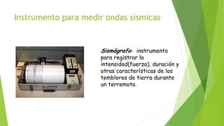 Instrumento para medir ondas sísmicas
Sismógrafo- instrumento
para registrar la
intensidad(fuerza), duración y
otras características de los
temblores de tierra durante
un terremoto.
 
