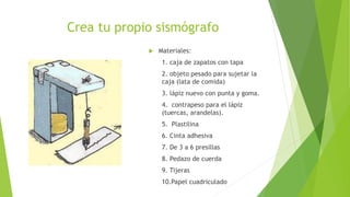 Crea tu propio sismógrafo
 Materiales:
1. caja de zapatos con tapa
2. objeto pesado para sujetar la
caja (lata de comida)
3. lápiz nuevo con punta y goma.
4. contrapeso para el lápiz
(tuercas, arandelas).
5. Plastilina
6. Cinta adhesiva
7. De 3 a 6 presillas
8. Pedazo de cuerda
9. Tijeras
10.Papel cuadriculado
 