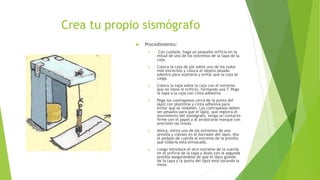 Crea tu propio sismógrafo
 Procedimiento:
1. Con cuidado, haga un pequeño orificio en la
mitad de uno de los extremos de la tapa de la
caja.
2. Coloca la caja de pie sobre uno de los lados
más estrechos y coloca el objeto pesado
adentro para sujetarla y evitar que la caja se
caiga.
3. Coloca la tapa sobre la caja con el extremo
que no tiene el orificio, formando una T. Pega
la tapa a la caja con cinta adhesiva.
4. Pega los contrapesos cerca de la punta del
lápiz con plastilina y cinta adhesiva para
evitar que se resbalen. Los contrapesos deben
ser pesados para que el lápiz, que registra el
movimiento del sismógrafo, tenga un contacto
firme con el papel y al arrastrarse marque con
precisión las líneas.
5. Ahora, estira uno de los extremos de una
presilla y clávalo en el borrador del lápiz. Ata
el pedazo de cuerda al extremo de la presilla
que todavía está enroscado.
6. Luego introduce el otro extremo de la cuerda
en el orificio de la tapa y átalo con la segunda
presilla asegurándote de que el lápiz guinde
de la tapa y la punta del lápiz este tocando la
mesa.
 