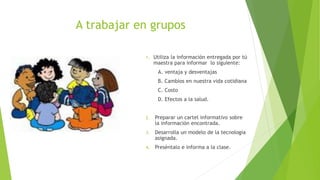 A trabajar en grupos
1. Utiliza la información entregada por tú
maestra para informar lo siguiente:
A. ventaja y desventajas
B. Cambios en nuestra vida cotidiana
C. Costo
D. Efectos a la salud.
2. Preparar un cartel informativo sobre
la información encontrada.
3. Desarrolla un modelo de la tecnología
asignada.
4. Preséntalo e informa a la clase.
 