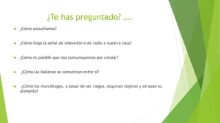 ¿Te has preguntado? ….
 ¿Cómo escuchamos?
 ¿Cómo llega la señal de televisión o de radio a nuestra casa?
 ¿Cómo es posible que nos comuniquemos por celular?
 ¿Cómo las ballenas se comunican entre sí?
 ¿Cómo los murciélagos, a pesar de ser ciegos, esquivan objetos y atrapan su
alimento?
 