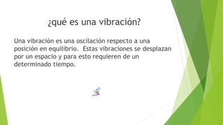 ¿qué es una vibración?
Una vibración es una oscilación respecto a una
posición en equilibrio. Estas vibraciones se desplazan
por un espacio y para esto requieren de un
determinado tiempo.
 