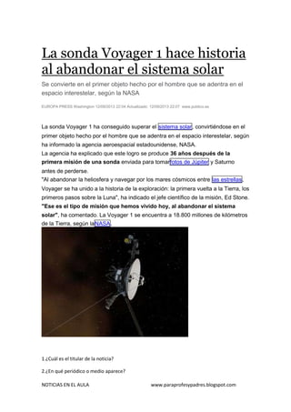 NOTICIAS EN EL AULA www.paraprofesypadres.blogspot.com
La sonda Voyager 1 hace historia
al abandonar el sistema solar
Se convierte en el primer objeto hecho por el hombre que se adentra en el
espacio interestelar, según la NASA
EUROPA PRESS Washington 12/09/2013 22:04 Actualizado: 12/09/2013 22:07 www.publico.es
La sonda Voyager 1 ha conseguido superar el sistema solar, convirtiéndose en el
primer objeto hecho por el hombre que se adentra en el espacio interestelar, según
ha informado la agencia aeroespacial estadounidense, NASA.
La agencia ha explicado que este logro se produce 36 años después de la
primera misión de una sonda enviada para tomarfotos de Júpiter y Saturno
antes de perderse.
"Al abandonar la heliosfera y navegar por los mares cósmicos entre las estrellas,
Voyager se ha unido a la historia de la exploración: la primera vuelta a la Tierra, los
primeros pasos sobre la Luna", ha indicado el jefe científico de la misión, Ed Stone.
"Ese es el tipo de misión que hemos vivido hoy, al abandonar el sistema
solar", ha comentado. La Voyager 1 se encuentra a 18.800 millones de kilómetros
de la Tierra, según laNASA.
1.¿Cuál es el titular de la noticia?
2.¿En qué periódico o medio aparece?
 
