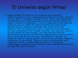 El Universo según Wmap Según WMAP vivimos en un universo de geometría plana (curvatura cero) compuesto por átomos (4.4%), materia oscura (22%) y energía invisible (73%). Estos resultados son compatibles con observaciones de estructuras de cúmulos y super-cúmulos de galaxias, y con la expansión acelerada del universo que se infiere de observaciones de supernovas lejanas tipo Ia. Quizá el hallazgo más extraño de este proyecto es el de demostrar que el universo está dominado por esa componente de energía invisible. No sabemos cual es la naturaleza de esa energía. Los argumentos teóricos favorecen la propuesta de Einstein (generada en otro contexto por supuesto!) de la constante cosmológica "lambda" (L), según la cual el espacio puede contener una presión negativa contraria a la gravedad. Algo así como una gravedad pero negativa! En los modelos inflacionarios, la constante cosmológica surge de forma natural como manifestación de la energía del vacío cuántico.  