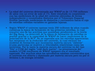 La edad del universo determinada por WMAP es de 13.700 millones de años con un error de solo el 1%. Este resultado es consistente con las mediciones de la edad del universo obtenidas de forma independiente y conmétodos distintos por el Telescopio Espacial Hubble haciendo mediciones de distancia y corrimiento hacia el rojo de estrellas cefeidas variables en galaxias lejanas. Según WMAP el universo apenas tenía 200 millones de años cuando comienza la época de formación de las primeras estrellas, lo cual resuelve uno de los acertijos que quedaban pendientes en la teoría del Big Bang. La detección de la época de formación de estrellas es posible gracias a la capacidad de WMAP de hacer mediciones de la polarización de la RCF. No se esperaba que las estrellas aparecieran tan temprano en la evolución del universo, lo cual excluye los modelos de formación que incorporan materia oscura "caliente" (cuyas partículas se mueven a velocidades relativistas) como los neutrinos. Por lo tanto la materia oscura del universo es del tipo "frio" o CDM del inglés "cold dark matter". La prominencia del modelo LCDM resultante de WMAP tampoco era el resultado esperado. Por muchos años los astrofísicos estaban convencidos que el universo era abierto y dominado por materia oscura pero no por el término L de energía invisible. 