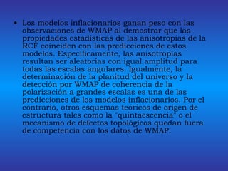 Los modelos inflacionarios ganan peso con las observaciones de WMAP al demostrar que las propiedades estadísticas de las anisotropías de la RCF coinciden con las predicciones de estos modelos. Específicamente, las anisotropías resultan ser aleatorias con igual amplitud para todas las escalas angulares. Igualmente, la determinación de la planitud del universo y la detección por WMAP de coherencia de la polarización a grandes escalas es una de las predicciones de los modelos inflacionarios. Por el contrario, otros esquemas teóricos de origen de estructura tales como la "quintaescencia" o el mecanismo de defectos topológicos quedan fuera de competencia con los datos de WMAP.  