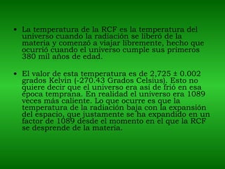 La temperatura de la RCF es la temperatura del universo cuando la radiación se liberó de la materia y comenzó a viajar libremente, hecho que ocurrió cuando el universo cumple sus primeros 380 mil años de edad. El valor de esta temperatura es de 2,725 ± 0.002 grados Kelvin (-270.43 Grados Celsius). Esto no quiere decir que el universo era así de frió en esa época temprana. En realidad el universo era 1089 veces más caliente. Lo que ocurre es que la temperatura de la radiación baja con la expansión del espacio, que justamente se ha expandido en un factor de 1089 desde el momento en el que la RCF se desprende de la materia. 