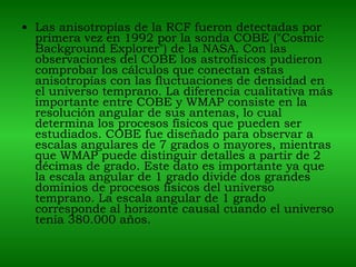Las anisotropías de la RCF fueron detectadas por primera vez en 1992 por la sonda COBE ("Cosmic Background Explorer") de la NASA. Con las observaciones del COBE los astrofísicos pudieron comprobar los cálculos que conectan estas anisotropías con las fluctuaciones de densidad en el universo temprano. La diferencia cualitativa más importante entre COBE y WMAP consiste en la resolución angular de sus antenas, lo cual determina los procesos físicos que pueden ser estudiados. COBE fue diseñado para observar a escalas angulares de 7 grados o mayores, mientras que WMAP puede distinguir detalles a partir de 2 décimas de grado. Este dato es importante ya que la escala angular de 1 grado divide dos grandes dominios de procesos físicos del universo temprano. La escala angular de 1 grado corresponde al horizonte causal cuando el universo tenía 380.000 años.  