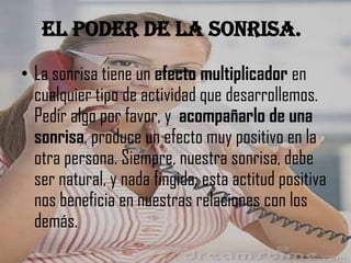 El poder de la sonrisa.
• La sonrisa tiene un efecto multiplicador en
cualquier tipo de actividad que desarrollemos.
Pedir algo por favor, y acompañarlo de una
sonrisa, produce un efecto muy positivo en la
otra persona. Siempre, nuestra sonrisa, debe
ser natural, y nada fingida; esta actitud positiva
nos beneficia en nuestras relaciones con los
demás.

 