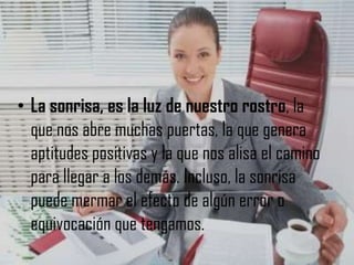• La sonrisa, es la luz de nuestro rostro, la
que nos abre muchas puertas, la que genera
aptitudes positivas y la que nos alisa el camino
para llegar a los demás. Incluso, la sonrisa
puede mermar el efecto de algún error o
equivocación que tengamos.

 