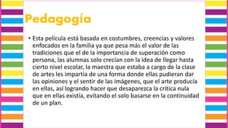Pedagogía
• Esta película está basada en costumbres, creencias y valores
enfocados en la familia ya que pesa más el valor de las
tradiciones que el de la importancia de superación como
persona, las alumnas solo crecían con la idea de llegar hasta
cierto nivel escolar, la maestra que estaba a cargo de la clase
de artes les impartía de una forma donde ellas pudieran dar
las opiniones y el sentir de las imágenes, que el arte producía
en ellas, así logrando hacer que desaparezca la crítica nula
que en ellas existía, evitando el solo basarse en la continuidad
de un plan.
 