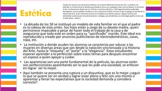 Estética
• La década de los 50 se instituyó un modelo de vida familiar en el que el padre
es la cabeza de esta unión. Sus hijos están a cargo de su devota madre, quien
permanece impecable a pesar de hacer todo el trabajo de la casa y de
asegurarse que todo esté en orden para su “sacrificado” marido. Este ideal era
reproducido y creado por anuncios publicitarios de electrodomésticos, casas,
ropa, etc.
• La institución a donde acuden las alumnas se caracteriza por educar a las
mujeres en diversas áreas que van desde la natación sincronizada y la Historia
del Arte, hasta la “etiqueta”, el “porte” y la “elegancia”. Estas estudiantes
esperan aprender a la perfección sobre estos temas para después encontrar
un esposo a quien apoyar y cuidar.
• Las apariencias son una parte fundamental de la película, las alumnas están
son perfeccionistas aparentando ser lo que les pide una sociedad, se enfocan
en lograr ser lo mejor.
• Aquí también se presenta una ruptura y un disyuntiva, que es lo mejor ¿seguir
lo que se quiere ser en verdad y lograr estar pleno y feliz con uno mismo o
aparentar y llenar las expectativas que la sociedad demanda y considera
correcto?
Estudia las razones y las emociones estéticas, así como las diferentes formas del arte. La Estética, así
definida, es el dominio de la filosofía que estudia el arte y sus cualidades, tales como la belleza, lo eminente,
lo feo o la disonancia, desde que en 1750 (en su primera edición) y 1758 (segunda edición publicada)
Baumgarten usara la palabra «estética» como «ciencia de lo bello, misma a la que se agrega un estudio de la
esencia del arte, de las relaciones de ésta con la belleza y los demás valores». Algunos autores han
pretendido sustituirla por otra denominación: calología, que atendiendo a su etimología significa ciencia de
lo bello (kalos, «bello»).
 