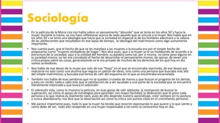 Sociología
• En la película de la Mona Lisa nos habla sobre un pensamiento “absurdo” que se tenía en los años 50´s hacia la
mujer. Durante la trama, se nos hace reflexionar acerca de todo aquello que se vincula a la mujer. Nos habla que en
los años 50´s se tenía una ideología que hacía que la sociedad en especial la de los hombres adentrara a la cabeza
de las adolescentes que estudiaban en ese lapso de tiempo, la ideología del matrimonio como algo sumamente
importante.
• Nos cuenta pues, que el hecho de que se les mandara a las mujeres a la escuela era por el simple hecho de
prepararlas como “mujeres verdaderas de hogar”. Nos dice pues, que a la mujer se le va moldeando de acuerdo a la
estructura de la sociedad, aquí a la utilidad del hombre; su palabra como tal, por si misma, no tiene peso alguno en
la sociedad misma; no les era concebido el hecho de desarrollar el pensamiento mismo; de opinar, de tener una
crítica propia sobre las cosas; generalizando se le era privado de muchos de los derechos de los que hoy en día
somos acreedoras.
• Nos habla de ese deseo de la mujer por salir de ese “hoyo” en el que se encontraba reprimida, de ese deseo por
realizarse no solo como una alumna que seguía un patrón de ideas, sino como una persona que buscaba más allá
del simple matrimonio, y buscaba esa forma de salir del esquema en el que se encontraba encarcelada.
• También nos habla de esas perdonas que no se quedan cruzadas de manos y que buscan el progreso de los demás,
y esto sin recibir nada a cabo más que la satisfacción de a ver ayudado a una parte de la sociedad que se encuentra
literalmente estancada y que busca el sobresalir.
• El sobresalir esta, como lo muestra la película, en esas ganas de salir adelante, la motivación de buscar la
superación, así como el apoyo de estrategias para aprender con mayor facilidad, la dedicación que le pone cada
persona a lo que realiza es realmente nato, pues de ello depende nuestro aprendizaje, creer siempre en tu postura
y nunca abandonarla, nos dice que la observación así como la crítica son puntos clave en el crecimiento personal.
• Me parece importante pues, todo lo que la mujer ha tenido que recorrer expresando lo que quiere y lo que siente y
como debe de ser, todo ello recayendo en una mujer responsable y tal como la conocemos hoy en día.
 