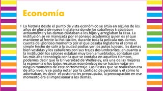 Economía
• La historia desde el punto de vista económico se sitúa en alguno de los
años de gloria de nueva Inglaterra donde los caballeros trabajaban
arduamente y las damas cuidaban a los hijos y arreglaban la casa. La
institución se ve manejada por el consejo académico quien es el que
mantiene al frente la institución, durante toda la película nos damos
cuenta del glorioso momento por el que pasaba Inglaterra el como el
simple hecho de salir a la ciudad podías ver los autos lujosos, las damas
bien vestidas y los caballeros con sus trajes deslumbrantes, en cuanto a
la institución los salones estaban muy bien amueblados, contaban con
las más alta tecnología con la que se contaba en aquellos tiempos,
podemos decir que la Universidad de Wellesley, era una de las mejores
la economía o los bajos recursos económicos no se hacían notar en
ningún momento de este cortometraje. Las fiestas que se realizaban era
de alto nivel, y se podía notar por la cantidad de personas y el cómo lo
adornaban, es decir el costo no les preocupaba, la preocupación en ese
momento era el impresionar a los demás.
 