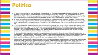 • La política está inmersa en toda la historia. Simplemente, en 1953 era una época en la cual las mujeres no tenían
derecho a elección alguna, estaban destinadas solamente a ser “buenas esposas”. Esto queda reflejado en las
diferentes familias y personas que aparecen a lo largo de la historia, ya que todas y todos pertenecen a una familia
con un pensamiento conservador, además de cargar siempre con la preocupación del qué dirá la gente.
• Al arribo de Katherine, su ideal de lograr que sus alumnas se superasen queda colgando entre ella y la institución,
ya que descubre que la Universidad en la que enseña está preparando a las jóvenes para desarrollar un buen papel
como esposas. Esto la frustra y comienza a inculcarles a las muchachas que ellas no han nacido simplemente para
eso.
• En una escena fuerte, ella les menciona que ha caído en la cuenta de que aquella mujer que estudie, utilizará esos
conocimientos en el hogar y en las tareas que éste conlleva. Es ahí donde las alumnas comienzan a ver la vida con
diferentes ojos. Comienzan a atreverse, a ir en contra de los estándares que la sociedad les ha impuesto desde
siempre, e incluso Betty (quien odiaba a la Srta. Watson) termina cayendo en la cuenta de que no todo es lo que
parece: el matrimonio no siempre viene con un final feliz.
• Ya después de haber logrado cambiar la mentalidad de sus alumnas, los otros miembros del profesorado están en
contra de ella y deciden pedirle que regrese a impartir clases ahí nuevamente pero condicionada: tiene que dar más
que todos los otros compañeros; Katherine escribe una carta a sus alumnas en la que les escribe “cambiar para
gustarle a los demás, es perder la esencia de uno mismo”, y abandona el colegio.
• Los directivos la tacharon de “rajona, miedosa” y un sinfín de más apodos negativos, pero Katherine se llevó consigo
el logro de haber cambiado la mentalidad de las alumnas que tuvo en clase, haciéndolas que vieran que su voz si
podía ser escuchada con atención; y sus alumnas, descubrieron que en ellas habitaba una fuente de poder
personal, la cual nada ni nadie (incluso el matrimonio perfecto) sería capaz de arrebatárselas, además de que en
ellas reside el poder de decidir “¿quién quieres ser?”.
 