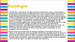 Axiología
• Los valores en esa época era algo de mucha importancia, pues e cuestionaba la
manera y los roles en los que tanto hombres como mujeres debían de cumplir en
la sociedad. Se preparaba a las mujeres para sólo y exclusivamente asistir en el
hogar, mientras que los hombre estaban para desempeñarse en el ámbito laboral.
¿Cuál era la diferencia? Que a pesar de que las mujeres era demasiado inteligentes
no se consideraban como iguales, y aunque desde luego que no somos iguales
hombre y mujeres, si tenemos los mismos derechos y capacidades. En ese
entonces era demasiado grave si quiera pensar en la posibilidad de que una mujer
continuara estudiando porque ya estaba renunciando a un matrimonio
supuestamente feliz. Consideró que en ese entonces la idea de que el amor y el
trabajo se mezclaran era como algo imposible. Y lo que la maestra hizo fue
mostrarles que son capaces de hacer lo que desearan, si deseaban ser una
abogada o una ama de casa.
• Además de que la institución en donde estudiaban era predominada por los
valores y las apariencias ante la sociedad. Puesto que no podías hacer lo contrario
o lo que se considerara fuera de lugar. La maestra también contribuyó para que
ellas se dieran cuenta que no es que no importe lo que dicté la sociedad, sino que
también cada cual tiene su valor como persona y puedes hacer lo que consideres
como correcto, según tu propia formación como persona.
 