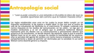 Antropología social
• “Leer puede volverla a una rebelde e infundirle la idea de que es
posible apartarse del camino que le habían trazado otros”.
Las reglas establecidas eran unas en las cuales la mujer debía cumplir un rol
impuesto socialmente, el de esposa y madre ideal. Es por eso que el centro de
vida de las estudiantes de Wellesley es el matrimonio. El colegio, cuidando esta
norma impuesta en los medios de comunicación, en las calles… se rige por un
modelo conductista y al ver el peligro que la profesora Katherine Watson
representa para los ideales con su constructivismo y pensamiento abierto que
propicia en las estudiantes, se decide alejarla. No obstante, todo lo que la maestra
Watson hace no es en vano, y aunque no cambia la mentalidad de las alumnas,
ellas se percatan del agente de cambio y en cierta manera empiezan a cambiar su
comportamiento y dejan de permitir ser dominadas por la sociedad. Es así como
Watson como docente genera su impacto.
 