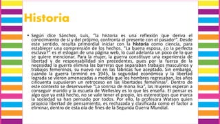 Historia
• Según dice Sánchez, Luis, “la historia es una reflexión que deriva el
conocimiento de sí y del prójimo, confronta el presente con el pasado1”. Desde
este sentido, resulta primordial iniciar con la historia como ciencia, para
establecer una comprensión de los hechos. “La buena esposa, ¿o la perfecta
esclava?” es el eslogan de una página web, lo cual adelanta un poco de lo que
se quiere mencionar. Para la mujer, la guerra constituye una experiencia de
libertad y de responsabilidad sin precedentes, pues por la fuerza de la
necesidad la guerra elimina las barreras que separaban trabajos masculinos y
trabajos femeninos, su nuevo rol en las fábricas fue aceptado. Sin embargo,
cuando la guerra terminó en 1945, la seguridad económica y la libertad
lograda se vieron amenazadas a medida que los hombres regresaban, los años
cincuenta supusieron un retroceso en las libertades femeninas2. Dentro de
este contexto se desenvuelve “La sonrisa de mona lisa”, las mujeres esperan a
conseguir marido y la escuela de Wellesley es lo que les enseña. El pensar es
algo que ya está hecho, no se vale tener el propio, los estereotipos que marca
la sociedad ya han pensado por todos. Por ello, la profesora Watson quien
propicia libertad de pensamiento, es rechazada y clasificada como el factor a
eliminar, dentro de esta ola de fines de la Segunda Guerra Mundial.
 