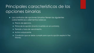 Principales características de las
opciones binarias
 Los contratos de opciones binarias tienen las siguientes
características o elementos básicos:
 Precio de ejercicio.
 Prima de la opción (monto invertido en el contrato).
 Periodo y hora de vencimiento.
 Activo subyacente.
 Condición que se debe cumplir para que la opción expire In The
Money.
 