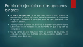 Precio de ejercicio de las opciones
binarias
 El precio de ejercicio de las opciones binarias normalmente se
define como el precio del activo subyacente al cual fue comprada
la opción. Determina el resultado final de una operación con
opciones binarias.
 Por lo general, el precio de ejercicio es el precio actual del activo
subyacente en el mercado en el momento en que la opción es
comprada.
 Las opciones binarias regulares tiene un precio de ejercicio, sin
embargo los tipos más exóticos como las opciones Double Touch
pueden tener dos o más.
 