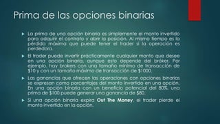 Prima de las opciones binarias
 La prima de una opción binaria es simplemente el monto invertido
para adquirir el contrato y abrir la posición. Al mismo tiempo es la
pérdida máxima que puede tener el trader si la operación es
perdedora.
 El trader puede invertir prácticamente cualquier monto que desee
en una opción binaria, aunque esto depende del bróker. Por
ejemplo, hay brokers con una tamaño mínimo de transacción de
$10 y con un tamaño máximo de transacción de $1000.
 Las ganancias que ofrecen las operaciones con opciones binarias
se expresan como porcentajes del monto invertido en una opción.
En una opción binaria con un beneficio potencial del 80%, una
prima de $100 puede generar una ganancia de $80.
 Si una opción binaria expira Out The Money, el trader pierde el
monto invertido en la opción.
 