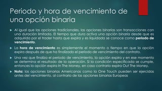 Periodo y hora de vencimiento de
una opción binaria
 Al igual que las opciones tradicionales, las opciones binarias son transacciones con
una duración limitada. El tiempo que dura activa una opción binaria desde que es
adquirida por el trader hasta que expira y es liquidada se conoce como periodo de
vencimiento.
 La hora de vencimiento es simplemente el momento o tiempo en que la opción
expira después de que ha finalizado el periodo de vencimiento del contrato.
 Una vez que finaliza el periodo de vencimiento, la opción expira y en ese momento
se determina el resultado de la operación. Si la condición especificada se cumple,
entonces la opción expira In The Money, en caso contrario expira Out The Money.
 Nota: las opciones binarias Americanas como la One Touch pueden ser ejercidas
antes del vencimiento, al contrario de las opciones binarias Europeas
 