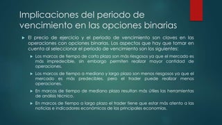 Implicaciones del periodo de
vencimiento en las opciones binarias
 El precio de ejercicio y el periodo de vencimiento son claves en las
operaciones con opciones binarias. Los aspectos que hay que tomar en
cuenta al seleccionar el periodo de vencimiento son los siguientes:
 Los marcos de tiempo de corto plazo son más riesgosos ya que el mercado es
más impredecible, sin embargo permiten realizar mayor cantidad de
operaciones.
 Los marcos de tiempo a mediano y largo plazo son menos riesgosos ya que el
mercado es más predecibles, pero el trader puede realizar menos
operaciones.
 En marcos de tiempo de mediano plazo resultan más útiles las herramientas
de análisis técnico.
 En marcos de tiempo a largo plazo el trader tiene que estar más atento a las
noticias e indicadores económicos de las principales economías.
 