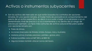 Activos o instrumentos subyacentes
 Son los activos del mercado en que están basados los contratos de opciones
binarias. En una opción binaria, el trader trata de pronosticar el comportamiento del
precio de un activo específico, es decir si va a subir o bajar, si va alcanzar o no un
determinado nivel de precios o si va a mantenerse o no dentro de un rango de
precios por ejemplo. Los tipos más comunes de activos subyacentes para operar
con opciones binaria son:
 Pares de divisas.
 Acciones (mercados de Estados Unidos, Europa, Asia y Australia).
 Materias primas (metales preciosos, petróleo, granos, etc).
 Índices bursátiles como el S&P 500 o el IBEX 35.
 Algunos brokers también ofrecen bonos del tesoro.
 