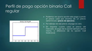 Perfil de pago opción binaria Call
regular
 Podemos ver que la opción solo paga cuando
el precio sube por encima de un precio
determinado (precio de ejercicio).
 Por debajo de ese precio, el pago es cero.
 Sin importar cuanto suba el precio del
mercado, el pago de la opción siempre será el
mismo, a diferencia de la opción Call
tradicional.
 
