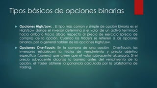 Tipos básicos de opciones binarias
 Opciones High/Low: . El tipo más común y simple de opción binaria es el
High/Low donde el inversor determina si el valor de un activo terminará
hacia arriba o hacia abajo respecto al precio de ejercicio (precio de
compra) de la opción. Cuando los traders se refieren a las opciones
binarias, por lo general hablan de las opciones High/Low.
 Opciones One-Touch: En la compra de una opción One-Touch, los
inversores establecen la fecha de vencimiento y precio objetivo
específico (barrera) que creen que el valor subyacente alcanzará. Si el
precio subyacente alcanza la barrera antes del vencimiento de la
opción, el trader obtiene la ganancia calculada por la plataforma de
trading.
 