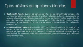 Tipos básicos de opciones binarias
 Opciones No-Touch: Cuando se compra este tipo de opción, el trader establece la
cantidad de ganancia que obtendrá si- y sólo si – el precio del activo subyacente no
alcanza el precio especificado (barrera) antes de un tiempo determinado.Cuanto
más lejos esté el precio del objetivo, menor será el potencial de ganancias, ya que
hay una mayor probabilidad de que el valor subyacente no vaya a tocar el precio
de ejercicio.
 Opciones Double One–Touch: Con una opción Double One-Touch, el trader elige dos
niveles de precios y establece el beneficio que obtendrá si uno es tocado. Por lo
general, las opciones de este tipo se utilizan cuando los inversores esperan que las
condiciones de mercado sean altamente volátiles, pero no saben qué dirección
tomará el mercado.
 