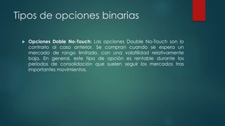 Tipos de opciones binarias
 Opciones Doble No-Touch: Las opciones Double No-Touch son lo
contrario al caso anterior. Se compran cuando se espera un
mercado de rango limitado, con una volatilidad relativamente
baja. En general, este tipo de opción es rentable durante los
períodos de consolidación que suelen seguir los mercados tras
importantes movimientos.
 