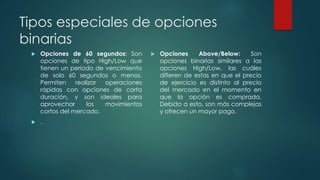 Tipos especiales de opciones
binarias
 Opciones de 60 segundos: Son
opciones de tipo High/Low que
tienen un periodo de vencimiento
de solo 60 segundos o menos.
Permiten realizar operaciones
rápidas con opciones de corta
duración, y son ideales para
aprovechar los movimientos
cortos del mercado.
 .
 Opciones Above/Below: Son
opciones binarias similares a las
opciones High/Low, las cuáles
difieren de estas en que el precio
de ejercicio es distinto al precio
del mercado en el momento en
que la opción es comprada.
Debido a esto, son más complejas
y ofrecen un mayor pago.
 