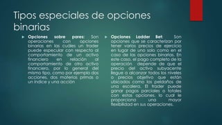 Tipos especiales de opciones
binarias
 Opciones sobre pares: Son
operaciones con opciones
binarias en las cuáles un trader
puede especular con respecto al
comportamiento de un activo
financiero en relación al
comportamiento de otro activo
financiero, por lo general del
mismo tipo, como por ejemplo dos
acciones, dos materias primas o
un índice y una acción
 Opciones Ladder Bet: Son
opciones que se caracterizan por
tener varios precios de ejercicio
en lugar de uno solo como en el
caso de las opciones binarias. En
este caso, el pago completo de la
operación depende de que el
precio del activo subyacente
llegue a alcanzar todos los niveles
o precios objetivo que están
ubicados como los peldaños de
una escalera. El trader puede
ganar pagos parciales o totales
con estas opciones, lo cual le
proporciona una mayor
flexibilidad en sus operaciones.
 