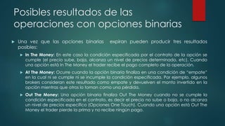 Posibles resultados de las
operaciones con opciones binarias
 Una vez que las opciones binarias expiran pueden producir tres resultados
posibles:
 In The Money: En este caso la condición especificada por el contrato de la opción se
cumple (el precio sube, baja, alcanza un nivel de precios determinado, etc). Cuando
una opción está In The Money el trader recibe el pago completo de la operación.
 At The Money: Ocurre cuando la opción binaria finaliza en una condición de “empate”
en la cual ni se cumple ni se incumple la condición especificada. Por ejemplo, algunos
brokers consideran este resultado como empate y devuelven el monto invertido en la
opción mientras que otros lo toman como una pérdida.
 Out The Money: Una opción binaria finaliza Out The Money cuando no se cumple la
condición especificada en el contrato, es decir el precio no sube o baja, o no alcanza
un nivel de precios específico (Opciones One Touch). Cuando una opción está Out The
Money el trader pierde la prima y no recibe ningún pago.
 