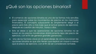 ¿Qué son las opciones binarias?
 El comercio de opciones binarias es una de las formas más sencillas
para especular sobre los movimientos de precios en los mercados
financieros. El concepto subyacente es simplemente elegir si el
precio será más alto o más bajo que el actual (precio de ejercicio),
después es cuestión de minutos , horas o días .
 Esto se debe a que las operaciones de opciones binarias no se
basan en los precios moviéndose drásticamente lejos del precio de
ejercicio, con el fin de generar grandes ganancias.
 Uno de los factores clave en el aprendizaje de cómo funcionan las
opciones binarias es que sólo tienen que expiran en mayor o menor
que el precio de ejercicio, con el fin de ser considerado rentable.
 