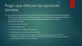 Pago que ofrecen las opciones
binarias
 Una de las características fundamentales de las opciones binarias es que
ofrecen un pago fijo si la opción expira In The Money. El pago que ofrece
un contrato de opciones binarias depende básicamente de los
siguientes factores:
 Tipo de opción binaria.
 Activo subyacente.
 Condiciones actuales del mercado.
 El periodo de vencimiento de la opción.
 El bróker (un bróker puede pagar más o menos que otro por un mismo
contracto, es decir por una opción basada en el mismo activo subyacente y
con la misma hora de vencimiento).
 