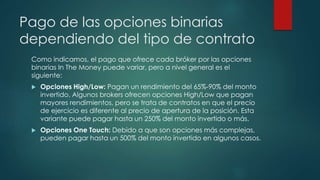 Pago de las opciones binarias
dependiendo del tipo de contrato
Como indicamos, el pago que ofrece cada bróker por las opciones
binarias In The Money puede variar, pero a nivel general es el
siguiente:
 Opciones High/Low: Pagan un rendimiento del 65%-90% del monto
invertido. Algunos brokers ofrecen opciones High/Low que pagan
mayores rendimientos, pero se trata de contratos en que el precio
de ejercicio es diferente al precio de apertura de la posición. Esta
variante puede pagar hasta un 250% del monto invertido o más.
 Opciones One Touch: Debido a que son opciones más complejas,
pueden pagar hasta un 500% del monto invertido en algunos casos.
 