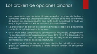Los brokers de opciones binarias
 Las operaciones con opciones binarias se realizan a través de brokers o
corredores online que utilizan plataformas basadas en la web. La cantidad
de brokers de opciones binarias que existe en la actualidad es cada vez
mayor, llegando a competir incluso con los brokers de Forex.
 La proliferación de brokers de opciones binarias se debe a la popularidad
creciente de estos derivados financieros.
 En un inicio, estas compañías no contaban con ningún tipo de regulación,
ya que las opciones binarias son instrumentos OTC (Over The Counter) en la
mayoría de los casos, es decir que no se negocian en mercados
centralizados como las acciones o los futuros.
 Sin embargo, el sector de las opciones binarias ha adquirido un mayor
grado de desarrollo y seriedad y ahora muchos brokers se encuentran
regulados.
 