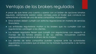 Ventajas de los brokers regulados
A pesar de que tener una cuenta y operar con un bróker de opciones binarias
regulado, ciertamente existen varias ventajas para el trader que conduce sus
operaciones a través de una de estas compañías, incluyendo:
 Estos brokers deben cumplir con estrictas regulaciones en materia de servicios
financieros.
 Las entidades reguladoras multan a los brokers que no cumplen con sus
regulaciones y protegen a los clientes.
 Los brokers regulados tienen que cumplir con regulaciones con respecto al
manejo de los fondos propios y de sus clientes, incluyendo cuentas
segregadas para separar el dinero de los traders.
 Los clientes de estas compañías pueden quejarse ante las autoridades
regulatorias si considera que el bróker los ha tratado injustamente o de forma
poco ética.
 