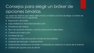 Consejos para elegir un bróker de
opciones binarias
Los aspectos básicos que debe seleccionar un trader a la hora de elegir un bróker de
opciones binarias son los siguientes:
 Regulación del bróker.
 Disponibilidad & Velocidad de ejecución
 Plataforma de trading
 Tipos de opciones binarias y activos subyacentes disponibles.
 Calidad de la ejecución
 Facilidad de uso
 Comisiones y Fees (incluyendo comisiones escondidas)
 Ordenes de mercado u órdenes límite
 Operaciones asistidas por el bróker o realizadas sin asistencia a través de la Internet
 Calidad del soporte para el cliente
 