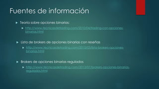 Fuentes de información
 Teoría sobre opciones binarias:
 http://www.tecnicasdetrading.com/2010/04/trading-con-opciones-
binarias.html
 Lista de brokers de opciones binarias con reseñas
 http://www.tecnicasdetrading.com/2013/03/lista-brokers-opciones-
binarias.html
 Brokers de opciones binarias regulados
 http://www.tecnicasdetrading.com/2013/07/brokers-opciones-binarias-
regulados.html
 