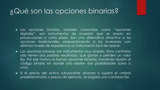 ¿Qué son las opciones binarias?
 Las opciones binarias, también conocidas como “opciones
digitales”, son instrumentos de inversión que se basan en
proyecciones a corto plazo. Son una alternativa atractiva a las
opciones tradicionales, proporcionando a los inversores con
distintos niveles de experiencia un instrumento fácil de operar.
 Las opciones binarias son instrumentos muy simples. Estos contratos
sólo tienen dos posibles resultados: que ganan o pierden un valor
fijo. Por ese motivo se llaman opciones binarias, haciendo alusión al
código binario en donde solo existen dos posibilidades (cero o
uno).
 Si el precio del activo subyacente alcanza o supera el umbral
predeterminado o precio de ejercicio, se pagará una cantidad fija.
 