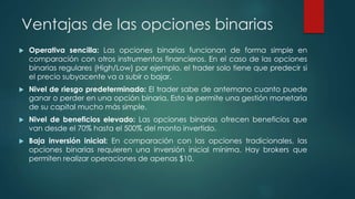 Ventajas de las opciones binarias
 Operativa sencilla: Las opciones binarias funcionan de forma simple en
comparación con otros instrumentos financieros. En el caso de las opciones
binarias regulares (High/Low) por ejemplo, el trader solo tiene que predecir si
el precio subyacente va a subir o bajar.
 Nivel de riesgo predeterminado: El trader sabe de antemano cuanto puede
ganar o perder en una opción binaria. Esto le permite una gestión monetaria
de su capital mucho más simple.
 Nivel de beneficios elevado: Las opciones binarias ofrecen beneficios que
van desde el 70% hasta el 500% del monto invertido.
 Baja inversión inicial: En comparación con las opciones tradicionales, las
opciones binarias requieren una inversión inicial mínima. Hay brokers que
permiten realizar operaciones de apenas $10.
 